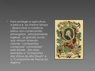 Para proteger a agricultura, a pesca e, ao mesmo tempo , desenvolver o comércio retirou aos comerciantes estrangeiros , principalmente ingleses , os grandes lucros que vinham obtendo, criando “companhias comerciais” controlados” pelo Estado . São disto exemplos a “Companhia dos Vinhos do Alto Douro” e  a “Companhia de Pescas do Algarve 