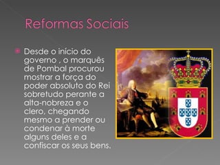 Desde o início do governo , o marquês de Pombal procurou mostrar a força do poder absoluto do Rei sobretudo perante a alta-nobreza e o clero, chegando mesmo a prender ou condenar à morte alguns deles e a confiscar os seus bens. 