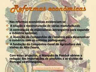 Nas reformas económicas evidenciam-se:
A criação e reestruturação de várias manufacturas;
A contratação de especialistas estrangeiros para expandir
a indústria nacional;
A invenção de Companhias de Comércio para desenvolver
o comércio com as colónias portuguesas;
A fundação da Companhia Geral da Agricultura das
Vinhas do Alto Douro.
Com estes projectos, o Marquês de Pombal obteve a
redução das importações de produtos e as dívidas de
Portugal ao estrangeiro.
História e Geografia de Portugal 12História e Geografia de Portugal
 