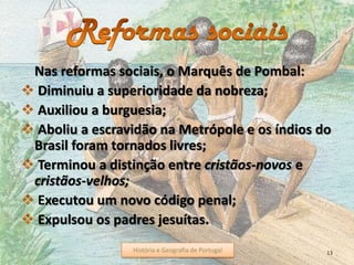 Nas reformas sociais, o Marquês de Pombal:
Diminuiu a superioridade da nobreza;
Auxiliou a burguesia;
Aboliu a escravidão na Metrópole e os índios do
Brasil foram tornados livres;
Terminou a distinção entre cristãos-novos e
cristãos-velhos;
Executou um novo código penal;
Expulsou os padres jesuítas.
História e Geografia de Portugal 13História e Geografia de Portugal
 