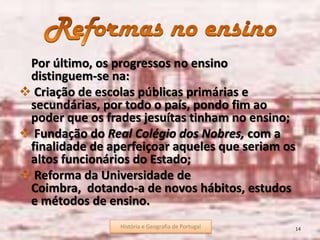 História e Geografia de Portugal 14
Por último, os progressos no ensino
distinguem-se na:
Criação de escolas públicas primárias e
secundárias, por todo o país, pondo fim ao
poder que os frades jesuítas tinham no ensino;
Fundação do Real Colégio dos Nobres, com a
finalidade de aperfeiçoar aqueles que seriam os
altos funcionários do Estado;
Reforma da Universidade de
Coimbra, dotando-a de novos hábitos, estudos
e métodos de ensino.
História e Geografia de Portugal
 