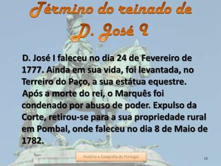D. José I faleceu no dia 24 de Fevereiro de
1777. Ainda em sua vida, foi levantada, no
Terreiro do Paço, a sua estátua equestre.
Após a morte do rei, o Marquês foi
condenado por abuso de poder. Expulso da
Corte, retirou-se para a sua propriedade rural
em Pombal, onde faleceu no dia 8 de Maio de
1782.
História e Geografia de Portugal 15História e Geografia de Portugal
 
