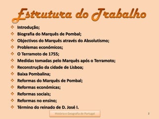 Introdução;
Biografia do Marquês de Pombal;
Objectivos do Marquês através do Absolutismo;
Problemas económicos;
O Terramoto de 1755;
Medidas tomadas pelo Marquês após o Terramoto;
Reconstrução da cidade de Lisboa;
Baixa Pombalina;
Reformas do Marquês de Pombal;
Reformas económicas;
Reformas sociais;
Reformas no ensino;
Término do reinado de D. José I.
2História e Geografia de Portugal
 