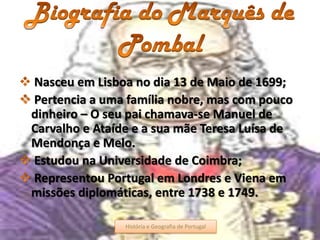 Nasceu em Lisboa no dia 13 de Maio de 1699;
Pertencia a uma família nobre, mas com pouco
dinheiro – O seu pai chamava-se Manuel de
Carvalho e Ataíde e a sua mãe Teresa Luísa de
Mendonça e Melo.
Estudou na Universidade de Coimbra;
Representou Portugal em Londres e Viena em
missões diplomáticas, entre 1738 e 1749.
História e Geografia de Portugal 4História e Geografia de Portugal
 
