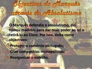 O Marquês defendia o absolutismo, daí
tomou medidas para dar mais poder ao rei e
retirá-lo ao Clero. Por isso, tinha como
objectivos:
Proteger o comércio português;
Criar companhias monopolistas;
Reorganizar o exército.
História e Geografia de Portugal 5História e Geografia de Portugal
 