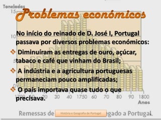 No início do reinado de D. José I, Portugal
passava por diversos problemas económicos:
Diminuíram as entregas de ouro, açúcar,
tabaco e café que vinham do Brasil;
A indústria e a agricultura portuguesas
permaneciam pouco amplificadas;
O país importava quase tudo o que
precisava.
História e Geografia de Portugal 6História e Geografia de Portugal
 