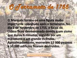 O Marquês tornou-se uma figura muito
importante sobretudo após o terramoto. No
dia 1 de Novembro de 1755, a Baixa de
Lisboa ficou desmoronada devido a um sismo
que durou 6 minutos, seguido por um
maremoto e um grande incêndio.
Aproximadamente, morreram 12 000 pessoas
e 10 000 edifícios ficaram destruídos.
7História e Geografia de Portugal
 