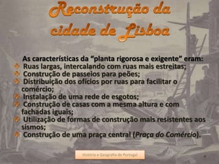 As características da “planta rigorosa e exigente” eram:
Ruas largas, intercalando com ruas mais estreitas;
Construção de passeios para peões;
Distribuição dos ofícios por ruas para facilitar o
comércio;
Instalação de uma rede de esgotos;
Construção de casas com a mesma altura e com
fachadas iguais;
Utilização de formas de construção mais resistentes aos
sismos;
Construção de uma praça central (Praça do Comércio).
História e Geografia de Portugal 9História e Geografia de Portugal
 