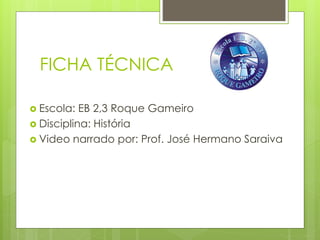 FICHA TÉCNICA
 Escola: EB 2,3 Roque Gameiro
 Disciplina: História
 Video narrado por: Prof. José Hermano Saraiva
 