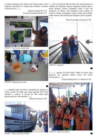 e colocou próximo dos alunos três lixeiras para o lixo     (…) até a Escola do Mar de São José, percorremos as
orgânico, reciclável e o rejeito para reforçar o destino   cidades de Canelinha, Tijucas, Biguaçu e depois para o
correto do lixo. (…)                                       nosso destino. Fomos orientados sobre o que iria
                               Bruna Carolina M. 6º II     acontecer no Barco. Nos dirigimos para colocar os
                        Cauane Formento Rocho 6º II        coletes e fomos ao trapiche, como a maré estava baixa
                                                           então usamos uma lancha para chegar ao barco grande.
                                                           (…)
                                                                                Thais Fernandes de Souza 6º III




FOTO 5: Instrutora explicando




                                                           FOTO 8: Trapiche
                                                                                                               OO


                                                           (…) o passeio foi bem legal! Andei de barco pela
                                                           primeira vez. Aprendi muitas coisas. Foi muito
                                                           interessante. (…)
                                                                           Eliezer Rafael dos S. F. Ribeiro 6º III
FOTO 6: Separação do lixo
                                                     OO

(…) aprendi como era feita a produção de mariscos e
ostras. Gostei de saber que usam garrafas PET para
sinalizar o cultivo. A Escola do Mar educa para
preservação da vida marinha. (…)
                              William Tavares 6º III




                                                           FOTO 9: Alunos no Barco
FOTO 7: Barco Escola do Mar                                                                                    OO
 