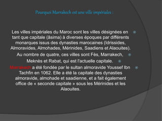 Pourquoi Marrakech est une ville impériales :
Les villes impériales du Maroc sont les villes désignées en
tant que capitale (âsima) à diverses époques par différents
monarques issus des dynasties marocaines (Idrissides,
Almoravides, Almohades, Mérinides, Saadiens et Alaouites).
Au nombre de quatre, ces villes sont Fès, Marrakech,
Meknès et Rabat, qui est l'actuelle capitale.
Marrakech a été fondée par le sultan almoravide Youssef Ibn
Tachfin en 1062. Elle a été la capitale des dynasties
almoravide, almohade et saadienne, et a fait également
office de « seconde capitale » sous les Mérinides et les
Alaouites.
 