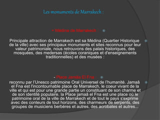 Les monuments de Marrakech :
+ Médina de Marrakech :
Principale attraction de Marrakech est sa Médina (Quartier Historique
de la ville) avec ses principaux monuments et sites reconnus pour leur
valeur patrimoniale, nous retrouvons des palais historiques, des
mosquées, des medersas (écoles coraniques et d'enseignements
traditionnelles) et des musées :
- Place Jamâa El Fna :
reconnu par l’Unesco patrimoine Oral Universel de l’humanité. Jamaâ
el Fna est l'incontournable place de Marrakech, le coeur vivant de la
ville et qui est pour une grande partie un constituant de son charme et
de son identité populaire. la Place jamaâ el Fna est une place où le
patrimoine oral de la ville de Marrakech et de tout le pays s'exprime
avec des conteurs de tout horizons, des charmeurs de serpents, des
groupes de musiciens berbères et autres, des acrobates et autres...
 