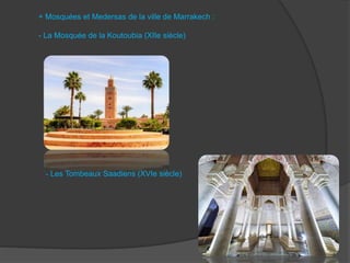 + Mosquées et Medersas de la ville de Marrakech :
- La Mosquée de la Koutoubia (XIIe siècle)
- Les Tombeaux Saadiens (XVIe siècle)
 