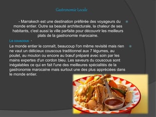 Gastronomie Locale
- Marrakech est une destination préférée des voyageurs du
monde entier. Outre sa beauté architecturale, la chaleur de ses
habitants, c'est aussi la ville parfaite pour découvrir les meilleurs
plats de la gastronomie marocaine.
•Le couscous
Le monde entier le connaît, beaucoup l'on même revisité mais rien
ne vaut un délicieux couscous traditionnel aux 7 légumes, au
poulet, au mouton ou encore au bœuf préparé avec soin par les
mains expertes d'un cordon bleu. Les saveurs du couscous sont
inégalables ce qui en fait l'une des meilleures spécialités de la
gastronomie marocaine mais surtout une des plus appréciées dans
le monde entier.
 