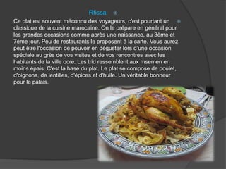 Rfissa:
Ce plat est souvent méconnu des voyageurs, c'est pourtant un
classique de la cuisine marocaine. On le prépare en général pour
les grandes occasions comme après une naissance, au 3ème et
7ème jour. Peu de restaurants le proposent à la carte. Vous aurez
peut être l'occasion de pouvoir en déguster lors d’une occasion
spéciale au grès de vos visites et de vos rencontres avec les
habitants de la ville ocre. Les trid ressemblent aux msemen en
moins épais. C'est la base du plat. Le plat se compose de poulet,
d'oignons, de lentilles, d'épices et d'huile. Un véritable bonheur
pour le palais.
 