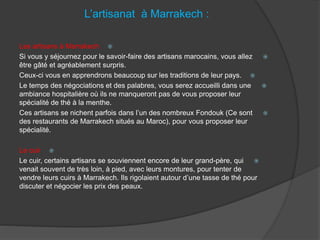 L’artisanat à Marrakech :
Les artisans à Marrakech
Si vous y séjournez pour le savoir-faire des artisans marocains, vous allez
être gâté et agréablement surpris.
Ceux-ci vous en apprendrons beaucoup sur les traditions de leur pays.
Le temps des négociations et des palabres, vous serez accueilli dans une
ambiance hospitalière où ils ne manqueront pas de vous proposer leur
spécialité de thé à la menthe.
Ces artisans se nichent parfois dans l’un des nombreux Fondouk (Ce sont
des restaurants de Marrakech situés au Maroc), pour vous proposer leur
spécialité.
Le cuir
Le cuir, certains artisans se souviennent encore de leur grand-père, qui
venait souvent de très loin, à pied, avec leurs montures, pour tenter de
vendre leurs cuirs à Marrakech. Ils rigolaient autour d’une tasse de thé pour
discuter et négocier les prix des peaux.
 