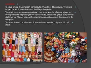 La poterie
Si vous entrez à Marrakech par la route d’Agadir et d’Essaouira, virez vers
la gauche, et là, vous trouverez le village des potiers.
Vous retournerez sans aucun doute chez vous avec le fabuleux tajine, qui
vous permettra de prolonger vos vacances toute l’année, grâce aux produits
du terroir du Maroc, mis à votre disposition dans beaucoup de magasins de
nos pays.
Vous ramènerez certainement à vos amis un cendrier unique et décoré
main.
 