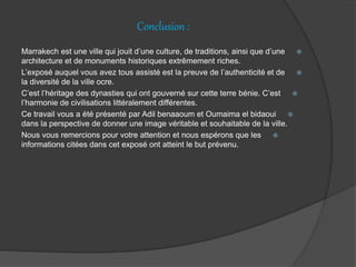 Conclusion :
Marrakech est une ville qui jouit d’une culture, de traditions, ainsi que d’une
architecture et de monuments historiques extrêmement riches.
L’exposé auquel vous avez tous assisté est la preuve de l’authenticité et de
la diversité de la ville ocre.
C’est l’héritage des dynasties qui ont gouverné sur cette terre bénie. C’est
l’harmonie de civilisations littéralement différentes.
Ce travail vous a été présenté par Adil benaaoum et Oumaima el bidaoui
dans la perspective de donner une image véritable et souhaitable de la ville.
Nous vous remercions pour votre attention et nous espérons que les
informations citées dans cet exposé ont atteint le but prévenu.
 