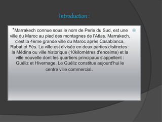 Introduction :
*Marrakech connue sous le nom de Perle du Sud, est une
ville du Maroc au pied des montagnes de l'Atlas. Marrakech,
c'est la 4ème grande ville du Maroc après Casablanca,
Rabat et Fès. La ville est divisée en deux parties distinctes :
la Médina ou ville historique (10kilomètres d'enceinte) et la
ville nouvelle dont les quartiers principaux s'appellent :
Guéliz et Hivernage. Le Guéliz constitue aujourd'hui le
centre ville commercial.
 