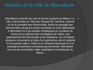 Histoire de la ville de Marrakech :
Marrakech a donné son nom à tout le royaume du Maroc. La
ville a été fondée en 1062 par Youssef Ibn Tachfine, premier
roi de la dynastie des Almoravides. Après le passage des
Almoravides, plusieurs autres dynasties se sont intéressées
à Marrakech et à sa situation stratégique sur la plaine du
Haouz et au piémont des montagnes de l’atlas, tout
spécialement les Almohades et les Saadiens, qui ont laissé
plusieurs monuments et sites d’un patrimoine oral et matériel
d’une grande valeur. Grâce à sa richesse historique et à ce
passage de plusieurs dynasties gouvernantes, Marrakech
est une des principales villes impériales et touristiques du
Maroc.
 