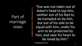 Part of
marriage
vows
“Eve was not taken out of
Adam's head to top him,
neither out of his feet to
be trampled on by him,
but out of his side to be
equal with him, under his
arm to be protected by
him, and near his heart to
be loved by him.”
―Matthew Henry 21
 