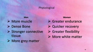 Physiological
Men
 More muscle
 Dense Bone
 Stronger connective
tissue
 More grey matter
Women
 Greater endurance
 Quicker recovery
 Greater flexibility
 More white matter
30
 