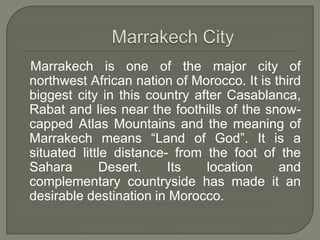 Marrakech is one of the major city of
northwest African nation of Morocco. It is third
biggest city in this country after Casablanca,
Rabat and lies near the foothills of the snow-
capped Atlas Mountains and the meaning of
Marrakech means “Land of God”. It is a
situated little distance- from the foot of the
Sahara Desert. Its location and
complementary countryside has made it an
desirable destination in Morocco.
 