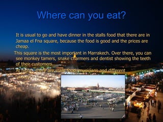 Where can you eat? It is usual to go and have dinner in the stalls food that there are in Jamaa el Fna square, because the food is good and the prices are cheap. This square is the most important in Marrakech. Over there, you can see monkey tamers, snake charmers and dentist showing the teeth of their customers.  At night , there are stalls food, musicians and different “ shows”. 