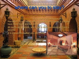 where can you to stay? The accommodation that you can find are: The Riads ( little palace):  it is a typical accommodation in Marrakech. It is a house with a courtyard and rooms, it can also have more floors and balconies. All rooms are different, and it can a have swimming pool and a jacuzzi. It is a experience  that you can´t miss. Hotel and particular homes 