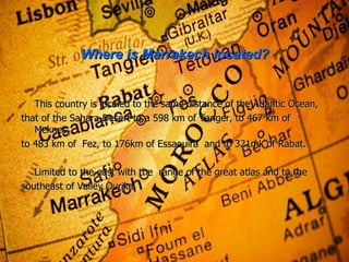 Where is Marrakech located? This country is localed to the same  distance of the Atlantic Ocean, that of the Sahara Desert to a 598 km of Tanger, to 467 km of Meknes, to 483 km of  Fez, to 176km of Essaouira  and to 321mk of Rabat. Limited to the east with the  range of the great atlas and to the southeast  of Valley Ourika. 