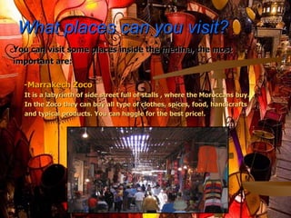 What places can you visit? You can visit some places inside the medina, the most important are: -Marrakech Zoco It is a labyrinth of side street full of stalls , where the  Moroccans buy . In the Zoco they can buy all type of clothes, spices, food, handicrafts and typical products. You can haggle for the best price!. 