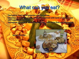 What can you eat? The typical food is  the couscous and the tajines.  Couscous is semolina grains  of wheat combined with lamb or chicken and with vegetables and eggs. The tajines is a kind of stewof meat or fish, with some fruit and vegetables. Sweet and tea. 