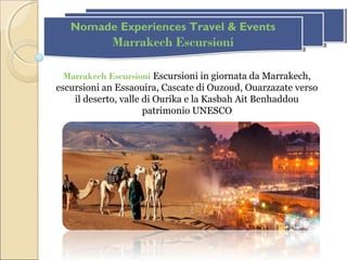 Nomade Experiences Travel & Events
Marrakech Escursioni
Nomade Experiences Travel & Events
Marrakech Escursioni
Marrakech Escursioni Escursioni in giornata da Marrakech,
escursioni an Essaouira, Cascate di Ouzoud, Ouarzazate verso
il deserto, valle di Ourika e la Kasbah Ait Benhaddou
patrimonio UNESCO
 