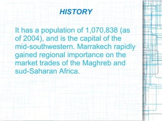 HISTORY

It has a population of 1,070,838 (as
of 2004), and is the capital of the
mid-southwestern. Marrakech rapidly
gained regional importance on the
market trades of the Maghreb and
sud-Saharan Africa.
 