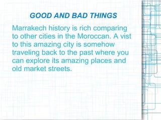 GOOD AND BAD THINGS
Marrakech history is rich comparing
to other cities in the Moroccan. A vist
to this amazing city is somehow
traveling back to the past where you
can explore its amazing places and
old market streets.
 