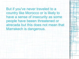 But if you've never traveled to a
country like Morocco or is likely to
have a sense of insecurity as some
people have beeen threatened or
atrecada but this does not mean that
Marrakech is dangerous.
 