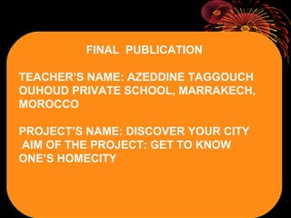 FINAL PUBLICATION
TEACHER’S NAME: AZEDDINE TAGGOUCH
OUHOUD PRIVATE SCHOOL, MARRAKECH,
MOROCCO
PROJECT’S NAME: DISCOVER YOUR CITY
AIM OF THE PROJECT: GET TO KNOW
ONE’S HOMECITY
 