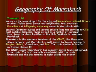 Geography Of MarrakechGeography Of Marrakech
1-41-4..TransportTransport::
--Menara International AirportMenara International Airportserves as the main airport for the city andserves as the main airport for the city and
receives flights from Europe and neighboring Arab countriesreceives flights from Europe and neighboring Arab countries..
--AA toll-paying motorwaytoll-paying motorway connects Marrakech withconnects Marrakech withCasablancaCasablanca..
CTMCTMcoaches (intercity buses) and various private lines run services tocoaches (intercity buses) and various private lines run services to
most notable Moroccan towns as well as a number of Europeanmost notable Moroccan towns as well as a number of European
cities, from the Gare Routière on Rue Bab Doukkala in downtowncities, from the Gare Routière on Rue Bab Doukkala in downtown
MarrakechMarrakech..
--Marrakech is the southern terminus of theMarrakech is the southern terminus of the ONCFONCF, the Moroccan, the Moroccan
railway network, and Marrakech is well served by trains heading torailway network, and Marrakech is well served by trains heading to
TangierTangier,, RabatRabat, Casablanca, and, Casablanca, and FesFes. The train station is located. The train station is located
on Avenue Hassan IIon Avenue Hassan II..
--The ONCF-owned "Supratours" bus company serves towns not servedThe ONCF-owned "Supratours" bus company serves towns not served
by the train. The bus timetable coordinates with the trainby the train. The bus timetable coordinates with the train
timetable and the bus terminal is right beside the stationtimetable and the bus terminal is right beside the station..
 