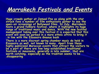 Marrakech Festivals and EventsMarrakech Festivals and Events
Huge crowds gather at Jemaal Fna as along with the starHuge crowds gather at Jemaal Fna as along with the star
struck fans a number of film enthusiasts gather to see thestruck fans a number of film enthusiasts gather to see the
open-air screenings of Bollywood films. In July, Marrakechopen-air screenings of Bollywood films. In July, Marrakech
hosts a grand folklore festival, where it highlights its hugehosts a grand folklore festival, where it highlights its huge
range of traditional music and dance. With the new festivalrange of traditional music and dance. With the new festival
management taking over this festival it is expected that thismanagement taking over this festival it is expected that this
event will soon be garbed in a more ethnic attire to bring itevent will soon be garbed in a more ethnic attire to bring it
in line with the Essaouira Gnaoua bashin line with the Essaouira Gnaoua bash..
There is a more discreet spring chamber music do held inThere is a more discreet spring chamber music do held in
Essaouira as well, not known to many. Apart from theseEssaouira as well, not known to many. Apart from these
highly publicized Moroccon events that attract the visitors tohighly publicized Moroccon events that attract the visitors to
be a part of there are few long-established traditionalbe a part of there are few long-established traditional
festivals or moussems, generally in late summer, that arefestivals or moussems, generally in late summer, that are
worth catching, especially as the tradition seems to beworth catching, especially as the tradition seems to be
disappearingdisappearing..
 