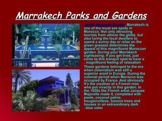 Marrakech Parks and GardensMarrakech Parks and Gardens
Jardin Majorelle GardenJardin Majorelle Garden, Marrakech is, Marrakech is
one of the must see spots inone of the must see spots in
Morocco. Not only attractingMorocco. Not only attracting
tourists from allover the globe, buttourists from allover the globe, but
also luring the local dwellers toalso luring the local dwellers to
spend a sunny day or relax on thespend a sunny day or relax on the
green grasses determines thegreen grasses determines the
appeal of this magnificent Moroccanappeal of this magnificent Moroccan
garden. During your Marrakechgarden. During your Marrakech
sightseeing, if you get tired, justsightseeing, if you get tired, just
come to this tranquil spot to have acome to this tranquil spot to have a
magnificent feeling of relaxationmagnificent feeling of relaxation..
These gardens belonged to the eraThese gardens belonged to the era
when colonialism was still awhen colonialism was still a
superior word in Europe. During thesuperior word in Europe. During the
colonial period when Morocco wascolonial period when Morocco was
occupied by France. And obviouslyoccupied by France. And obviously
it’s the creation of a French manit’s the creation of a French man
who put vivacity in this garden. Inwho put vivacity in this garden. In
the 1920s the French artist Jacquesthe 1920s the French artist Jacques
Majorelle made it, completed withMajorelle made it, completed with
pools, coconut palms,pools, coconut palms,
bougainvilleas, banana trees andbougainvilleas, banana trees and
houses in an extraordinary darkhouses in an extraordinary dark
blue colorblue color..
 
