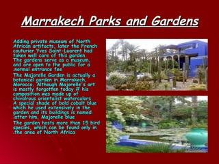 Marrakech Parks and GardensMarrakech Parks and Gardens
Adding private museum of NorthAdding private museum of North
African artifacts, later the FrenchAfrican artifacts, later the French
couturier Yves Saint-Luarent hadcouturier Yves Saint-Luarent had
taken well care of this garden.taken well care of this garden.
The gardens serve as a museum,The gardens serve as a museum,
and are open to the public for aand are open to the public for a
normal entrance feenormal entrance fee..
The Majorelle Garden is actually aThe Majorelle Garden is actually a
botanical garden in Marrakech,botanical garden in Marrakech,
Morocco. Although Majorelle's artMorocco. Although Majorelle's art
is mostly forgotten today # hisis mostly forgotten today # his
composition was made up ofcomposition was made up of
chivalrous orientalist watercolors.chivalrous orientalist watercolors.
A special shade of bold cobalt blueA special shade of bold cobalt blue
which he used extensively in thewhich he used extensively in the
garden and its buildings is namedgarden and its buildings is named
after him, Majorelle blueafter him, Majorelle blue..
The garden hosts more than 15 birdThe garden hosts more than 15 bird
species, which can be found only inspecies, which can be found only in
the area of North Africathe area of North Africa..
 