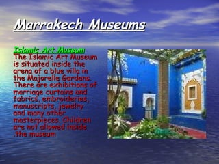 Marrakech MuseumsMarrakech Museums
Islamic Art MuseumIslamic Art Museum
The Islamic Art MuseumThe Islamic Art Museum
is situated inside theis situated inside the
arena of a blue villa inarena of a blue villa in
the Majorelle Gardens.the Majorelle Gardens.
There are exhibitions ofThere are exhibitions of
marriage curtains andmarriage curtains and
fabrics, embroideries,fabrics, embroideries,
manuscripts, jewelrymanuscripts, jewelry
and many otherand many other
masterpieces. Childrenmasterpieces. Children
are not allowed insideare not allowed inside
the museumthe museum..
 
