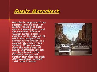 Gueliz MarrakechGueliz Marrakech
Marrakech comprises of twoMarrakech comprises of two
sections: the old town, orsections: the old town, or
Medina, which goes backMedina, which goes back
over a thousand years; andover a thousand years; and
the new town, known asthe new town, known as
"Gueliz" (after a small"Gueliz" (after a small
mountain at the edge of it),mountain at the edge of it),
which was designed andwhich was designed and
formed by the French as aformed by the French as a
planned city early in thisplanned city early in this
century. When you lookcentury. When you look
down the main street ofdown the main street of
Gueliz, Marrakech you canGueliz, Marrakech you can
see the minaret of thesee the minaret of the
Koutoubia mosque andKoutoubia mosque and
further than that the Highfurther than that the High
Atlas Mountains, coveredAtlas Mountains, covered
with snow in winterwith snow in winter..
 
