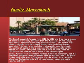 Gueliz MarrakechGueliz Marrakech
The French occupied Morocco from 1912 to 1956 and they had a conceptThe French occupied Morocco from 1912 to 1956 and they had a concept
of space that was very different from the Moroccan. In the 1920s,of space that was very different from the Moroccan. In the 1920s,
when Gueliz, Marrakech was being planned and built, The French city-when Gueliz, Marrakech was being planned and built, The French city-
planners thought that the streets needed to be broad and housesplanners thought that the streets needed to be broad and houses
separated from each other and clearly observable from the street.separated from each other and clearly observable from the street.
The centre of Gueliz is like a circle and the streets radiate out likeThe centre of Gueliz is like a circle and the streets radiate out like
spokes of a wheel. This place looks like a little of Paris, Place despokes of a wheel. This place looks like a little of Paris, Place de
l’Etoile and the avenues one of which is the Champs Elyseel’Etoile and the avenues one of which is the Champs Elysee..
Gueliz, Marrakech is the modern business district in Marrakech, and it isGueliz, Marrakech is the modern business district in Marrakech, and it is
completely different from the medina –the old historic town. This placecompletely different from the medina –the old historic town. This place
is very much alike with a French city. For the visitor, it is the placeis very much alike with a French city. For the visitor, it is the place
where you find restaurants with airs and graces, pizzas and pastawhere you find restaurants with airs and graces, pizzas and pasta
joints, and barsjoints, and bars..
 
