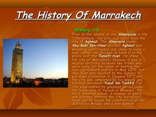 The History Of MarrakechThe History Of Marrakech
1-21-2..HistoryHistory::
Prior to the advent of thePrior to the advent of the AlmoravidsAlmoravids in thein the
11th century, the area was ruled from the11th century, the area was ruled from the
city ofcity of AghmatAghmat. The. The AlmoravidAlmoravid leader,leader,
Abu-Bakr Ibn-UmarAbu-Bakr Ibn-Umar decideddecided AghmatAghmat waswas
becoming overcrowded and chose to build abecoming overcrowded and chose to build a
new capital. He decided to build it in thenew capital. He decided to build it in the
plains near theplains near the Tansift riverTansift river. He chose. He chose
the site of Marrakech, because it was inthe site of Marrakech, because it was in
neutral territory between two tribes whoneutral territory between two tribes who
were vying for the honor of hosting thewere vying for the honor of hosting the
new capitalWork started in May 1070, butnew capitalWork started in May 1070, but
Abu-Bakr was recalled to the Sahara toAbu-Bakr was recalled to the Sahara to
put down a rebellion in January 1071 andput down a rebellion in January 1071 and
the city was completed by his deputy andthe city was completed by his deputy and
eventual successoreventual successor Yusuf ibn TashfinYusuf ibn Tashfin.The.The
city experienced its greatest period undercity experienced its greatest period under
the leadership of Yacoub el Mansour, thethe leadership of Yacoub el Mansour, the
third Almohad sultan. A number of poetsthird Almohad sultan. A number of poets
and scholars entered the city during hisand scholars entered the city during his
reign and he began the construction of thereign and he began the construction of the
Koutoubia Mosque and a new kasbahKoutoubia Mosque and a new kasbah..
 