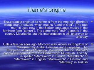 Name’s origineName’s origine
The probable origin of its name is from the Amazigh (Berber)The probable origin of its name is from the Amazigh (Berber)
words mur (n) akush, which means "Land of God". (The rootwords mur (n) akush, which means "Land of God". (The root
"mur" is used now in the Berber languages mostly in the"mur" is used now in the Berber languages mostly in the
feminine form "tamurt"). The same word "mur" appears in thefeminine form "tamurt"). The same word "mur" appears in the
country Mauritania, but this interpretation is still unproven tocountry Mauritania, but this interpretation is still unproven to
this daythis day..
Until a few decades ago, Morocco was known as Kingdom ofUntil a few decades ago, Morocco was known as Kingdom of
Marrakech by Arabs, Persians and Europeans. TheMarrakech by Arabs, Persians and Europeans. The
European names of Morocco, Marruecos, Maroc, MarokkoEuropean names of Morocco, Marruecos, Maroc, Marokko
are directly derived from the Berber word Murakush. The cityare directly derived from the Berber word Murakush. The city
is spelled "Marrakech" in French, "Marrakech" oris spelled "Marrakech" in French, "Marrakech" or
"Marrakesh" in English, "Marrakesch" in German and"Marrakesh" in English, "Marrakesch" in German and
"Marakeş" in Turkish"Marakeş" in Turkish..
 