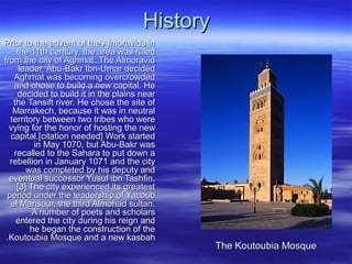 HistoryHistory
Prior to the advent of the Almoravids inPrior to the advent of the Almoravids in
the 11th century, the area was ruledthe 11th century, the area was ruled
from the city of Aghmat. The Almoravidfrom the city of Aghmat. The Almoravid
leader, Abu-Bakr Ibn-Umar decidedleader, Abu-Bakr Ibn-Umar decided
Aghmat was becoming overcrowdedAghmat was becoming overcrowded
and chose to build a new capital. Heand chose to build a new capital. He
decided to build it in the plains neardecided to build it in the plains near
the Tansift river. He chose the site ofthe Tansift river. He chose the site of
Marrakech, because it was in neutralMarrakech, because it was in neutral
territory between two tribes who wereterritory between two tribes who were
vying for the honor of hosting the newvying for the honor of hosting the new
capital.[citation needed] Work startedcapital.[citation needed] Work started
in May 1070, but Abu-Bakr wasin May 1070, but Abu-Bakr was
recalled to the Sahara to put down arecalled to the Sahara to put down a
rebellion in January 1071 and the cityrebellion in January 1071 and the city
was completed by his deputy andwas completed by his deputy and
eventual successor Yusuf ibn Tashfin.eventual successor Yusuf ibn Tashfin.
[3] The city experienced its greatest[3] The city experienced its greatest
period under the leadership of Yacoubperiod under the leadership of Yacoub
el Mansour, the third Almohad sultan.el Mansour, the third Almohad sultan.
A number of poets and scholarsA number of poets and scholars
entered the city during his reign andentered the city during his reign and
he began the construction of thehe began the construction of the
Koutoubia Mosque and a new kasbahKoutoubia Mosque and a new kasbah..
The Koutoubia MosqueThe Koutoubia Mosque
 