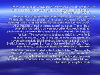 Prior to the reign of Moulay Ismail, Marrakech was the capital ofPrior to the reign of Moulay Ismail, Marrakech was the capital of
Morocco. After his reign, his grandson moved the capital back toMorocco. After his reign, his grandson moved the capital back to
Marrakech from MeknèsMarrakech from Meknès..
For centuries Marrakech has been known for its 'seven saints.'For centuries Marrakech has been known for its 'seven saints.'
When sufism was at the height of its popularity, during the reign ofWhen sufism was at the height of its popularity, during the reign of
Moulay Ismail, the festival of the 'seven saints' was founded by AbuMoulay Ismail, the festival of the 'seven saints' was founded by Abu
Ali al-Hassan al-Yusi at the request of the sultan. The tombs ofAli al-Hassan al-Yusi at the request of the sultan. The tombs of
several renowned figures were moved to Marrakech to attractseveral renowned figures were moved to Marrakech to attract
pilgrims in the same way Essaouira did at that time with its Regregapilgrims in the same way Essaouira did at that time with its Regrega
festivals. The 'seven saints' (sebaatou rizjel) is now a firmlyfestivals. The 'seven saints' (sebaatou rizjel) is now a firmly
established institution, attracting visitors from everywhere. Theestablished institution, attracting visitors from everywhere. The
seven saints include Sidi Bel Abbas (the patron saint of the city),seven saints include Sidi Bel Abbas (the patron saint of the city),
Sidi Muhammad al-Jazuli, Sidi Abu al-Qasim Al-Suhayli, Cadi AyyadSidi Muhammad al-Jazuli, Sidi Abu al-Qasim Al-Suhayli, Cadi Ayyad
ben Moussa, Abdelaziz al-Tebaa and Abdallah al-Ghazwaniben Moussa, Abdelaziz al-Tebaa and Abdallah al-Ghazwani..
Marrakech was dominated in the first half of the 20th century byMarrakech was dominated in the first half of the 20th century by
T'hami El Glaoui, Lord of the Atlas and Pasha of Marrakech. TheT'hami El Glaoui, Lord of the Atlas and Pasha of Marrakech. The
poet of the city was Mohammed Ben Brahim, his favorite place waspoet of the city was Mohammed Ben Brahim, his favorite place was
café Al-Masraf. The poems and songs of Ben Brahim are still knowncafé Al-Masraf. The poems and songs of Ben Brahim are still known
by heart by many Marrakshiby heart by many Marrakshi..
 