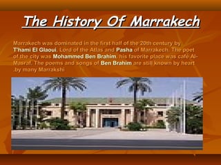 The History Of MarrakechThe History Of Marrakech
Marrakech was dominated in the first half of the 20th century byMarrakech was dominated in the first half of the 20th century by
T'hami El GlaouiT'hami El Glaoui, Lord of the Atlas and, Lord of the Atlas and PashaPasha of Marrakech. The poetof Marrakech. The poet
of the city wasof the city was Mohammed Ben BrahimMohammed Ben Brahim, his favorite place was café Al-, his favorite place was café Al-
Masraf. The poems and songs ofMasraf. The poems and songs of Ben BrahimBen Brahim are still known by heartare still known by heart
by many Marrakshiby many Marrakshi..
 