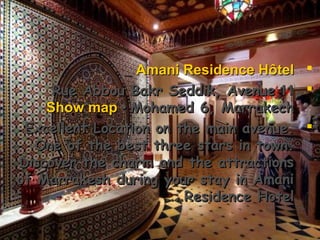 Amani Residence HôtelAmani Residence Hôtel
1111Rue Abbou Bakr Seddik, AvenueRue Abbou Bakr Seddik, Avenue
Mohamed 6, MarrakechMohamed 6, Marrakech••Show mapShow map
Excellent Location on the main avenue.Excellent Location on the main avenue.
One of the best three stars in town.One of the best three stars in town.
Discover the charm and the attractionsDiscover the charm and the attractions
of Marrakesh during your stay in Amaniof Marrakesh during your stay in Amani
Residence HotelResidence Hotel.….…
 